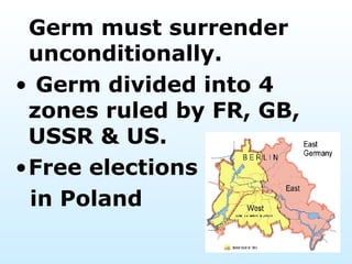 Germ must surrender unconditionally. Germ divided into 4 zones ruled by FR, GB, USSR & US.  Free elections in Poland 