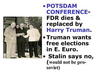 POTSDAM CONFERENCE - FDR dies & replaced by  Harry Truman .  Truman wants free elections in E. Euro.  Stalin says no,   ( would not be pro-soviet)   