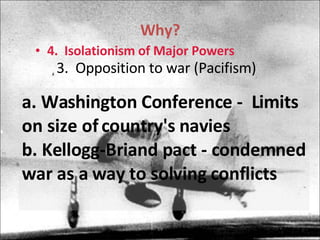 Why? 4.  Isolationism of Major Powers 3.  Opposition to war (Pacifism) a. Washington Conference -  Limits on size of country's navies  b. Kellogg-Briand pact - condemned war as a way to solving conflicts  