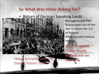 So What Was Hitler Asking For? Return of German Speaking Lands Nonaggression Pact Russia stays out of the war in return for 1/2 of Poland Hitler invaded Poland instead Hitler's triumphal entry into Danzig, Poland 1939 Great Britain & France finally declare war on Germany 