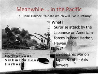 Meanwhile … in the Pacific Pearl Harbor: “a date which will live in infamy” USS Arizona Sinking in Pearl Harbor What? Surprise attack by the Japanese on American forces in Pearl Harbor, Hawaii Effect? US declares war on Japan & other Axis powers 