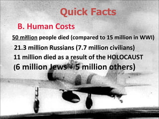 Quick Facts B. Human Costs 50 million  people died (compared to 15 million in WWI) 21.3 million Russians (7.7 million civilians) 11 million died as a result of the HOLOCAUST ( 6 million Jews + 5 million others) 