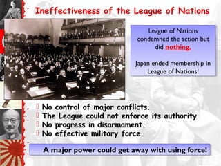 Ineffectiveness of the League of Nations
 No control of major conflicts.No control of major conflicts.
 The League could not enforce its authorityThe League could not enforce its authority
 No progress in disarmament.No progress in disarmament.
 No effective military force.No effective military force.
A major power could get away with using force!A major power could get away with using force!
League of Nations
condemned the action but
did nothing.
Japan ended membership in
League of Nations!
League of Nations
condemned the action but
did nothing.
Japan ended membership in
League of Nations!
 