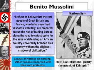 Benito Mussolini
“I refuse to believe that the real
people of Great Britain and
France, who have never had
discords with Italy, are prepared
to run the risk of hurling Europe
along the road to catastrophe for
the sake of defending an African
country universally branded as a
country without the slightest
shadow of civilization.”
“I refuse to believe that the real
people of Great Britain and
France, who have never had
discords with Italy, are prepared
to run the risk of hurling Europe
along the road to catastrophe for
the sake of defending an African
country universally branded as a
country without the slightest
shadow of civilization.”
How does Mussolini justify
the attack of Ethiopia?
League of Nations did nothing.
Other nations concerned with
their own problems.
League of Nations did nothing.
Other nations concerned with
their own problems.
NationalismNationalism
 