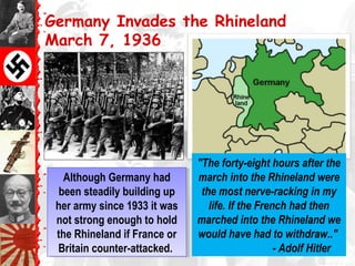 Germany Invades the Rhineland
March 7, 1936
Although Germany had
been steadily building up
her army since 1933 it was
not strong enough to hold
the Rhineland if France or
Britain counter-attacked.
Although Germany had
been steadily building up
her army since 1933 it was
not strong enough to hold
the Rhineland if France or
Britain counter-attacked.
"The forty-eight hours after the
march into the Rhineland were
the most nerve-racking in my
life. If the French had then
marched into the Rhineland we
would have had to withdraw.."
- Adolf Hitler
 