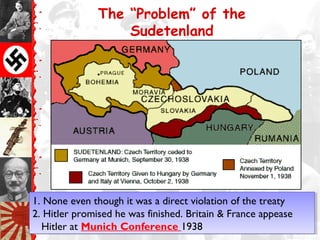 The “Problem” of the
Sudetenland
1. None even though it was a direct violation of the treaty
2. Hitler promised he was finished. Britain & France appease
Hitler at Munich Conference 1938
1. None even though it was a direct violation of the treaty
2. Hitler promised he was finished. Britain & France appease
Hitler at Munich Conference 1938
 