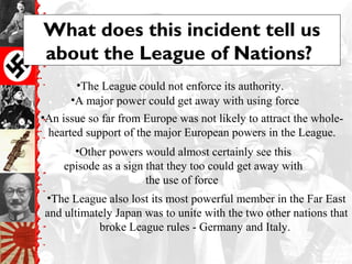 What does this incident tell us
about the League of Nations?
•The League also lost its most powerful member in the Far East
and ultimately Japan was to unite with the two other nations that
broke League rules - Germany and Italy.
•The League could not enforce its authority.
•A major power could get away with using force
•An issue so far from Europe was not likely to attract the whole-
hearted support of the major European powers in the League.
•Other powers would almost certainly see this
episode as a sign that they too could get away with
the use of force
 