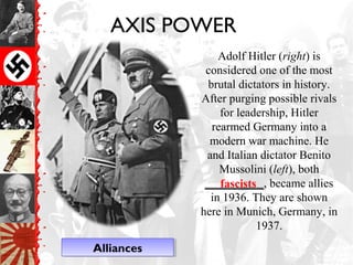 AXIS POWER
Adolf Hitler (right) is
considered one of the most
brutal dictators in history.
After purging possible rivals
for leadership, Hitler
rearmed Germany into a
modern war machine. He
and Italian dictator Benito
Mussolini (left), both
__________, became allies
in 1936. They are shown
here in Munich, Germany, in
1937.
fascists
AlliancesAlliances
 