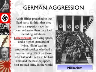 GERMAN AGGRESSION
Adolf Hitler preached to the
Nazi party faithful that they
were a superior race that
deserved more than they had,
including additional
___________, or living space,
and a higher standard of
living. Hitler was an
emotional speaker who had a
mesmerizing effect on those
who listened. By 1938 he had
amassed the best-equipped,
best-trained army in the world.
Lebensraum
MilitarismMilitarism
 