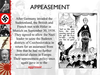 APPEASEMENT
After Germany invaded the
Sudetenland, the British and
French met with Hitler in
Munich on September 30, 1938.
They agreed to allow the Nazi
leader to seize the Sudeten
districts of Czechoslovakia in
return for an assurance from
him that he had no further
territorial claims in Europe.
Their appeasement policy once
again gave in to the
_____________________.aggressor
 