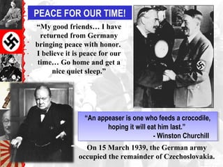 PEACE FOR OUR TIME!
“An appeaser is one who feeds a crocodile,
hoping it will eat him last.”
- Winston Churchill
“An appeaser is one who feeds a crocodile,
hoping it will eat him last.”
- Winston Churchill
On 15 March 1939, the German army
occupied the remainder of Czechoslovakia.
“My good friends… I have
returned from Germany
bringing peace with honor.
I believe it is peace for our
time… Go home and get a
nice quiet sleep.”
 