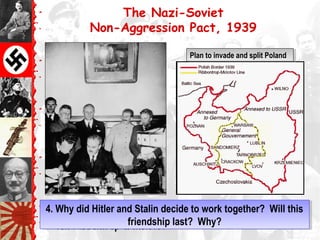 The Nazi-Soviet
Non-Aggression Pact, 1939
Foreign MinistersForeign Ministers
von Ribbentrop & Molotovvon Ribbentrop & Molotov
Plan to invade and split PolandPlan to invade and split Poland
Foreign MinistersForeign Ministers
von Ribbentrop & Molotovvon Ribbentrop & Molotov
4. Why did Hitler and Stalin decide to work together? Will this
friendship last? Why?
4. Why did Hitler and Stalin decide to work together? Will this
friendship last? Why?
 