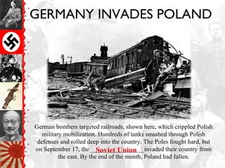 GERMANY INVADES POLAND
German bombers targeted railroads, shown here, which crippled Polish
military mobilization. Hundreds of tanks smashed through Polish
defenses and rolled deep into the country. The Poles fought hard, but
on September 17, the _________________invaded their country from
the east. By the end of the month, Poland had fallen.
Soviet Union
 