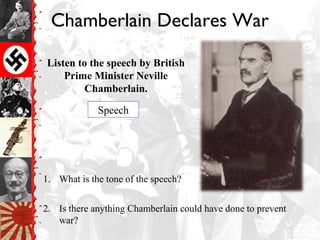 Chamberlain Declares War
Listen to the speech by British
Prime Minister Neville
Chamberlain.
1. What is the tone of the speech?
2. Is there anything Chamberlain could have done to prevent
war?
Speech
 