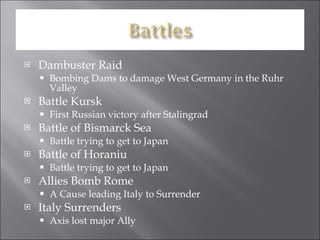 Dambuster Raid Bombing Dams to damage West Germany in the Ruhr Valley Battle Kursk  First Russian victory after Stalingrad Battle of Bismarck Sea Battle trying to get to Japan Battle of Horaniu Battle trying to get to Japan Allies Bomb Rome A Cause leading Italy to Surrender Italy Surrenders Axis lost major Ally 