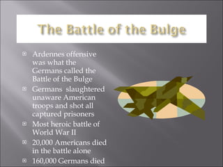 Ardennes offensive was what the Germans called the Battle of the Bulge Germans  slaughtered unaware American troops and shot all captured prisoners  Most heroic battle of World War II 20,000 Americans died in the battle alone 160,000 Germans died 