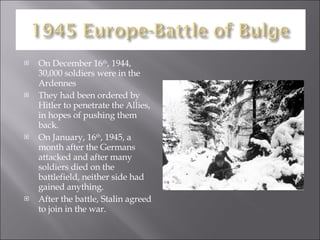 On December 16 th , 1944, 30,000 soldiers were in the Ardennes They had been ordered by Hitler to penetrate the Allies, in hopes of pushing them back. On January, 16 th , 1945, a month after the Germans attacked and after many soldiers died on the battlefield, neither side had gained anything. After the battle, Stalin agreed to join in the war. 