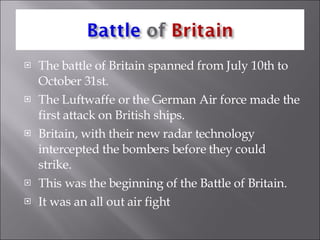 The battle of Britain spanned from July 10th to October 31st. The Luftwaffe or the German Air force made the first attack on British ships. Britain, with their new radar technology intercepted the bombers before they could strike. This was the beginning of the Battle of Britain. It was an all out air fight  