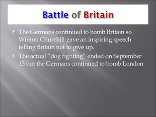 The Germans continued to bomb Britain so Winton Churchill gave an inspiring speech telling Britain not to give up. The actual “dog fighting” ended on September 15 but the Germans continued to bomb London 