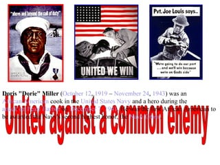 United against a common enemy Doris "Dorie" Miller  ( October 12 ,  1919  –  November 24 ,  1943 ) was an  African American  cook in the  United States Navy  and a hero during the  attack on Pearl Harbor  on  December 7 ,  1941 . He was the first African American to be awarded the Navy's second highest honor, the  Navy Cross . 