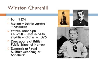 Winston Churchill Born 1874 Mother – Jennie Jerome – American Father- Randolph Churchill – loses mind to syphilis and dies in 1895 Does poorly at British Public School of Harrow Succeeds at Royal Military Academy at Sandhurst 