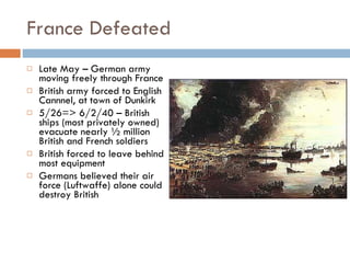France Defeated Late May – German army moving freely through France British army forced to English Cannnel, at town of Dunkirk 5/26=> 6/2/40 – British ships (most privately owned) evacuate nearly ½ million British and French soldiers British forced to leave behind most equipment Germans believed their air force (Luftwaffe) alone could destroy British 