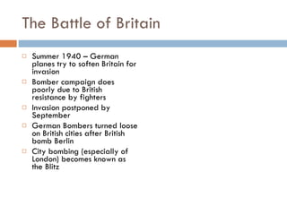 The Battle of Britain Summer 1940 – German planes try to soften Britain for invasion Bomber campaign does poorly due to British resistance by fighters Invasion postponed by September German Bombers turned loose on British cities after British bomb Berlin City bombing (especially of London) becomes known as the Blitz 
