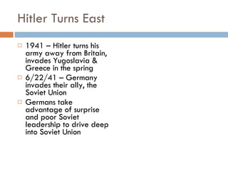 Hitler Turns East 1941 – Hitler turns his army away from Britain, invades Yugoslavia & Greece in the spring 6/22/41 – Germany invades their ally, the Soviet Union Germans take advantage of surprise and poor Soviet leadership to drive deep into Soviet Union 