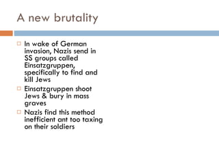 A new brutality In wake of German invasion, Nazis send in SS groups called Einsatzgruppen, specifically to find and kill Jews Einsatzgruppen shoot Jews & bury in mass graves Nazis find this method inefficient ant too taxing on their soldiers 