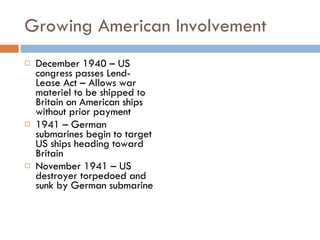 Growing American Involvement December 1940 – US congress passes Lend-Lease Act – Allows war materiel to be shipped to Britain on American ships without prior payment 1941 – German submarines begin to target US ships heading toward Britain November 1941 – US destroyer torpedoed and sunk by German submarine 