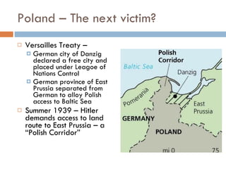 Poland – The next victim? Versailles Treaty –  German city of Danzig declared a free city and placed under Leagoe of Nations Control German province of East Prussia separated from German to alloy Polish access to Baltic Sea Summer 1939 – Hitler demands access to land route to East Prussia – a “Polish Corridor” 