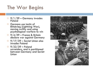 The War Begins 9/1/39 – Germany invades Poland Germans use tactic of Blitzkrieg (Lightning War), moving swiftly and using psychological warfare to win 9/4/39 – France & Britain declare war against Germany 9/17/39 – Soviet Union also invades Poland 9/22/39 – Poland surrenders, and is partitioned between Germany and Soviet Union 