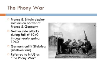 The Phony War France & Britain deploy soldiers on border of France & Germany Neither side attacks during fall of 1940 through early spring 1940 Germans call it Sitzkrieg  (sit-down war) Referred to in US as “The Phony War” 