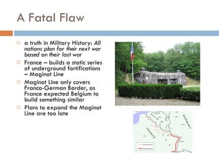 A Fatal Flaw a truth in Military History:  All nations plan for their next war based on their last war France – builds a static series of underground fortifications – Maginot Line Maginot Line only covers Franco-German Border, as France expected Belgium to build something similar Plans to expand the Maginot Line are too late 