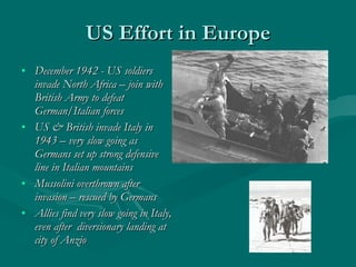 US Effort in Europe December 1942 - US soldiers invade North Africa – join with British Army to defeat German/Italian forces US & British invade Italy in 1943 – very slow going as Germans set up strong defensive line in Italian mountains Mussolini overthrown after invasion – rescued by Germans Allies find very slow going in Italy, even after  diversionary landing at city of Anzio 