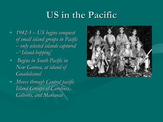 US in the Pacific 1942-3 – US begins conquest of small island groups in Pacific – only selected islands captured –‘ Island-hopping’ Begins in South Pacific in New Guinea, at island of Guadalcanal Moves through Central pacific Island Groups of Carolines, Gilberts, and Marianas  