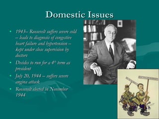 Domestic Issues 1943– Roosevelt suffers severe cold – leads to diagnosis of congestive heart failure and hypertension – kept under close supervision by doctors Decides to run for a 4 th  term as president July 20, 1944 – suffers severe angina attack Roosevelt elected in November 1944 