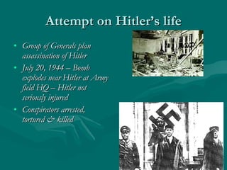 Attempt on Hitler’s life Group of Generals plan assassination of Hitler July 20, 1944 – Bomb explodes near Hitler at Army field HQ – Hitler not seriously injured Conspirators arrested, tortured & killed 