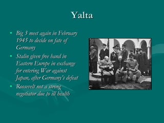 Yalta Big 3 meet again in February 1945 to decide on fate of Germany Stalin given free hand in Eastern Europe in exchange for entering War against Japan, after Germany’s defeat Roosevelt not a strong negotiator due to ill health 
