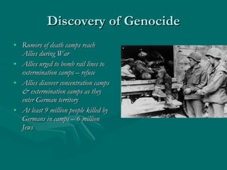 Discovery of Genocide Rumors of death camps reach Allies during War Allies urged to bomb rail lines to extermination camps – refuse Allies discover concentration camps & extermination camps as they enter German territory At least 9 million people killed by Germans in camps – 6 million Jews 
