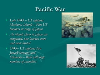 Pacific War Late 1943 – US captures Marianas Islands – Puts US bombers in range of Japan As islands closer to Japan are conquered, war becomes more and more brutal 1945– US captures Iwo Jima(February) and Okinawa – Both with high numbers of casualties 