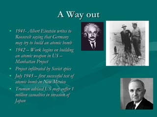 A Way out 1941- Albert Einstein writes to Roosevelt saying that Germany may try to build an atomic bomb 1942 – Work begins on building an atomic weapon in US – Manhattan Project Project infiltrated by Soviet spies July 1945 – first successful test of atomic bomb in New Mexico Truman advised US may suffer 1 million casualties in invasion of Japan 