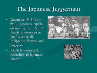 The Japanese Juggernaut December 1941-Early 1942 – Japanese rapidly advance against US and British  possessions in Pacific, especially Philippines, Burma, and Singapore British Navy loses 2 Battleships to Japanese Aircraft 