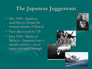 The Japanese Juggernaut May 1942 – Japanese send fleet to invade far western islands of Hawaii Fleet discovered by US June 1942 – Battle of Midway – Japanese lose 4 aircraft carriers – never regain full naval strength 
