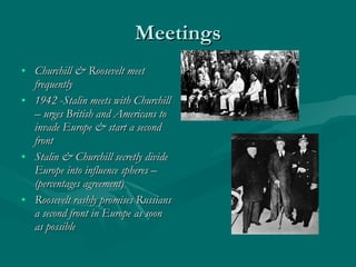 Meetings Churchill & Roosevelt meet frequently 1942 -Stalin meets with Churchill – urges British and Americans to invade Europe & start a second front Stalin & Churchill secretly divide Europe into influence spheres – (percentages agreement) Roosevelt rashly promises Russians a second front in Europe as soon as possible 