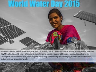 World Water Day 2015
In celebration of World Water Day, the 22nd of March, 2015, the International Water
Management Institute (IWMI) reflects on 30 years of research excellence to support
sustainable water use and development. During the last three decades, new ways of
collecting, distributing and managing water have continually influenced our scientists’
work.
 