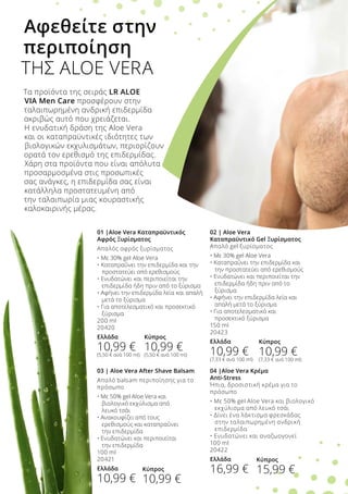 01 |Aloe Vera Καταπραϋντικός
Αφρός Ξυρίσματος
Απαλός αφρός ξυρίσματος
• Με 30% gel Aloe Vera
• Καταπραΰνει την επιδερμίδα και την 	
	 προστατεύει από ερεθισμούς
• Ενυδατώνει και περιποιείται την 	
	 επιδερμίδα ήδη πριν από το ξύρισμα
• Αφήνει την επιδερμίδα λεία και απαλή 	
	 μετά το ξύρισμα
• Για αποτελεσματικό και προσεκτικό 	
	 ξύρισμα
200 ml
20420
Ελλάδα
10,99 €
(5,50 € ανά 100 ml)
Τα προϊόντα της σειράς LR ALOE
VIA Men Care προσφέρουν στην
ταλαιπωρημένη ανδρική επιδερμίδα
ακριβώς αυτό που χρειάζεται.
Η ενυδατική δράση της Aloe Vera
και οι καταπραϋντικές ιδιότητες των
βιολογικών εκχυλισμάτων, περιορίζουν
ορατά τον ερεθισμό της επιδερμίδας.
Χάρη στα προϊόντα που είναι απόλυτα
προσαρμοσμένα στις προσωπικές
σας ανάγκες, η επιδερμίδα σας είναι
κατάλληλα προστατευμένη από
την ταλαιπωρία μιας κουραστικής
καλοκαιρινής μέρας.
Αφεθείτε στην
περιποίηση
ΤΗΣ ALOE VERA
02 | Aloe Vera
Καταπραϋντικό Gel Ξυρίσματος
Απαλό gel ξυρίσματος
• Με 30% gel Aloe Vera
• Καταπραΰνει την επιδερμίδα και 	
	 την προστατεύει από ερεθισμούς
• Ενυδατώνει και περιποιείται την 	
	 επιδερμίδα ήδη πριν από το 	
	 ξύρισμα
• Αφήνει την επιδερμίδα λεία και 	
	 απαλή μετά το ξύρισμα
• Για αποτελεσματικό και 	
	 προσεκτικό ξύρισμα
150 ml
20423
Ελλάδα
10,99 €
(7,33 € ανά 100 ml)
04 |Aloe Vera Κρέμα
Anti-Stress
Ήπια, δροσιστική κρέμα για το
πρόσωπο
• Με 50% gel Aloe Vera και βιολογικό 	
	 εκχύλισμα από λευκό τσάι
• Δίνει ένα λάκτισμα φρεσκάδας 	
	 στην ταλαιπωρημένη ανδρική 	
	 επιδερμίδα
• Ενυδατώνει και αναζωογονεί
100 ml
20422
Ελλάδα
16,99 €
03 | Aloe Vera After Shave Balsam
Απαλό balsam περιποίησης για το
πρόσωπο
• Με 50% gel Aloe Vera και 	
	 βιολογικό εκχύλισμα από 	
	 λευκό τσάι
• Ανακουφίζει από τους 	
	 ερεθισμούς και καταπραΰνει 	
	 την επιδερμίδα
• Ενυδατώνει και περιποιείται 	
	 την επιδερμίδα
100 ml
20421
Ελλάδα
10,99 €
Κύπρος
10,99 €
(5,50 € ανά 100 ml)
Κύπρος
10,99 €
(7,33 € ανά 100 ml)
Κύπρος
10,99 €
Κύπρος
15,99 €
 