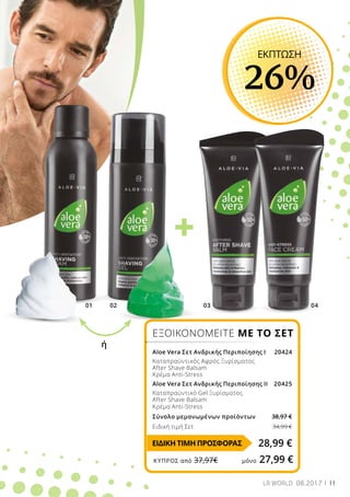 +
01 02 03 04
11LR WORLD 08.2017
ΕΞΟΙΚΟΝΟΜΕΙΤΕ ΜΕ ΤΟ ΣΕΤ
Aloe Vera Σετ Ανδρικής Περιποίησης Ι 20424
Καταπραϋντικός Αφρός Ξυρίσματος
After Shave Balsam
Κρέμα Anti-Stress
Aloe Vera Σετ Ανδρικής Περιποίησης ΙI 20425
Καταπραϋντικό Gel Ξυρίσματος
After Shave Balsam
Κρέμα Anti-Stress
Σύνολο μεμονωμένων προϊόντων 38,97 €
Ειδική τιμή Σετ		34,99 €
ΕΚΠΤΩΣΗ
26%
ή
28,99 €ΕΙΔΙΚΗ ΤΙΜΗ ΠΡΟΣΦΟΡΑΣ
ΚΎΠΡΟΣ από 37,97€	 μόνο 27,99 €
 