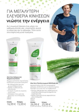 ΓΙΑ ΜΕΓΑΛΥΤΕΡΗ
ΕΛΕΥΘΕΡΙΑ ΚΙΝΗΣΕΩΝ
νιώστε την ενέργεια
Aloe Vera Πολυλειτουργικό MSM Body Gel
Δροσερή Κρέμα-Gel που απορροφάται
γρήγορα, κατάλληλη για τις καταπονημένες
περιοχές των μυών και των αρθρώσεων
• Περιέχει 60% gel Aloe Vera, MSM (οργανική 	
	 ένωση θείου) φύλλα αρκτοστάφυλου και 		
	 εκχύλισμα ιτιάς
• Χαρίζει ελαστικότητα και σφριγηλότητα
	 στην επιδερμίδα
200 ml
20604
Ελλάδα
26,99 €
(13,50 € ανά 100 ml)
Aloe Vera Χαλαρωτική
Θερμαντική Λοσιόν
Θερμαντική λοσιόν περιποίησης
κατάλληλη για μυϊκά πιασίματα
• Με 45% gel Aloe Vera και 	
	 φυσικά αιθέρια έλαια
• Χαρίζει ενυδάτωση και 	
	 περιποίηση
• Ενισχύει τη ροή του αίματος 	
	 στους μύες
• Χαλαρώνει τους μύες και 	
	 φροντίζει την επιδερμίδα
100 ml
20603
Ελλάδα
16,99 €
Αν η σωματική άσκηση είναι μέρος της
καθημερινότητάς σας, υποστηρίξτε σωστά
το σώμα σας και το καλοκαίρι. Πείτε αντίο
στα ενοχλητικά μυϊκά πιασίματα.
Κύπρος
15,99 €
Κύπρος
25,99 €
(13,00 € ανά 100 ml)
 