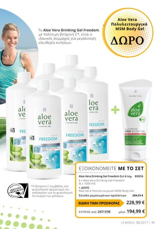 +
13LR WORLD 08.2017
Το Aloe Vera Drinking Gel Freedom,
με πολύτιμη βιταμίνη C*, είναι ο
ιδανικός σύμμαχος για μεγαλύτερη	
ελευθερία κινήσεων.
*Η βιταμίνη C συμβάλλει στο
φυσιολογικό σχηματισμό του
κολλαγόνου για τη φυσιολογική
λειτουργία των χόνδρων.
Aloe Vera
. 	 Πολυλειτουργικό
	 MSM Body Gel
ΔΩΡΟ
ΕΞΟΙΚΟΝΟΜΕΙΤΕ ΜΕ ΤΟ ΣΕΤ
Aloe Vera Drinking Gel Freedom Σετ 6 τεμ. 80856
6 x Aloe Vera Drinking Gel Freedom
(6 x 1000 ml)
+ ΔΩΡΟ
Aloe Vera Πολυλειτουργικό MSM Body Gel
Σύνολο μεμονωμένων προϊόντων 284,93 €
228,99 €ΕΙΔΙΚΗ ΤΙΜΗ ΠΡΟΣΦΟΡΑΣ
ΚΎΠΡΟΣ από 247,93€	 μόνο 194,99 €
 